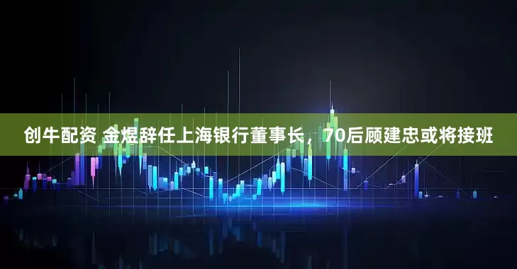 创牛配资 金煜辞任上海银行董事长，70后顾建忠或将接班