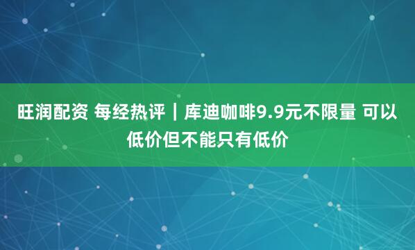 旺润配资 每经热评｜库迪咖啡9.9元不限量 可以低价但不能只有低价