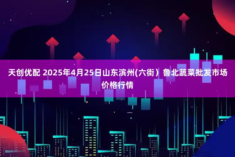天创优配 2025年4月25日山东滨州(六街）鲁北蔬菜批发市场价格行情