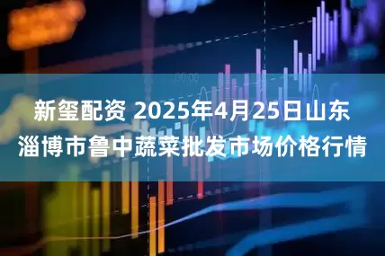 新玺配资 2025年4月25日山东淄博市鲁中蔬菜批发市场价格行情