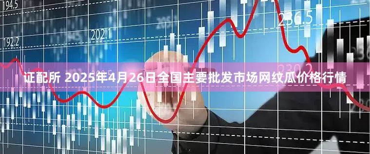 证配所 2025年4月26日全国主要批发市场网纹瓜价格行情