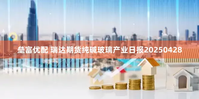 垒富优配 瑞达期货纯碱玻璃产业日报20250428