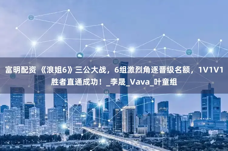 富明配资 《浪姐6》三公大战，6组激烈角逐晋级名额，1V1V1胜者直通成功！_李晟_Vava_叶童组