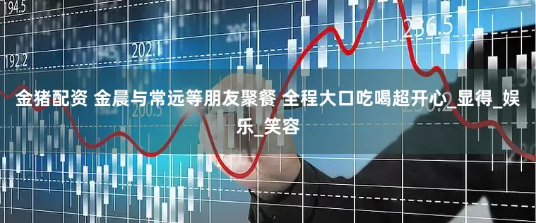 金猪配资 金晨与常远等朋友聚餐 全程大口吃喝超开心_显得_娱乐_笑容