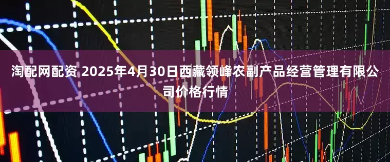 淘配网配资 2025年4月30日西藏领峰农副产品经营管理有限公司价格行情