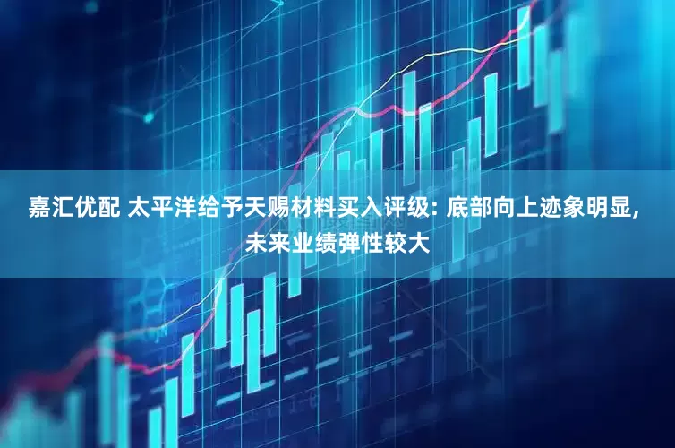 嘉汇优配 太平洋给予天赐材料买入评级: 底部向上迹象明显, 未来业绩弹性较大