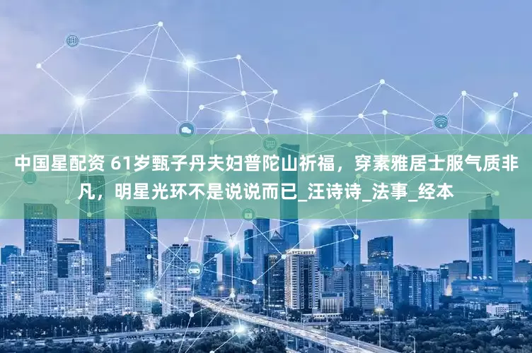 中国星配资 61岁甄子丹夫妇普陀山祈福，穿素雅居士服气质非凡，明星光环不是说说而已_汪诗诗_法事_经本