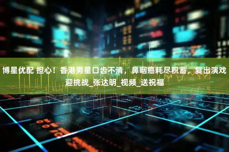 博星优配 担心！香港男星口齿不清，鼻咽癌耗尽积蓄，复出演戏迎挑战_张达明_视频_送祝福