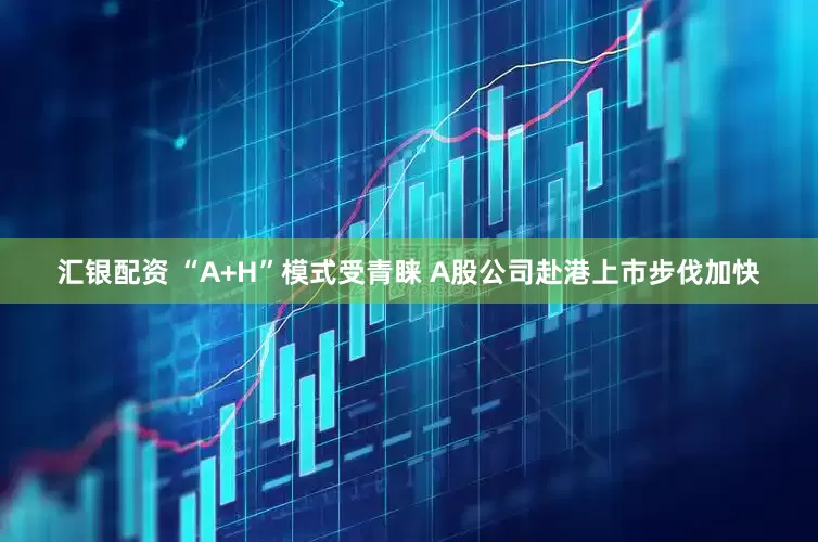 汇银配资 “A+H”模式受青睐 A股公司赴港上市步伐加快