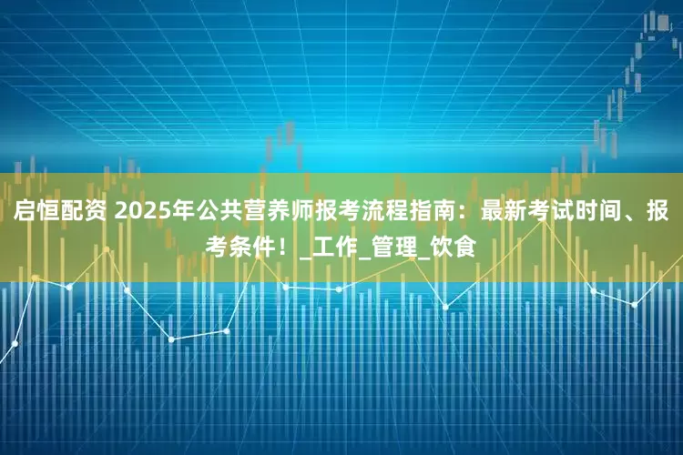 启恒配资 2025年公共营养师报考流程指南：最新考试时间、报考条件！_工作_管理_饮食