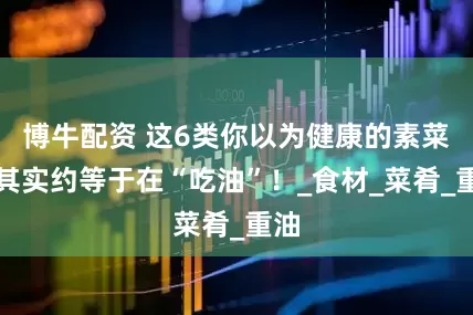 博牛配资 这6类你以为健康的素菜，其实约等于在“吃油”！_食材_菜肴_重油