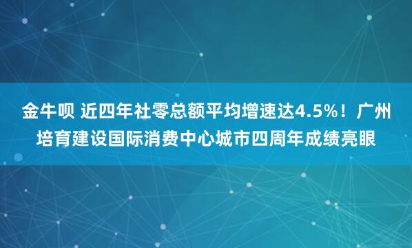 金牛呗 近四年社零总额平均增速达4.5%！广州培育建设国际消费中心城市四周年成绩亮眼