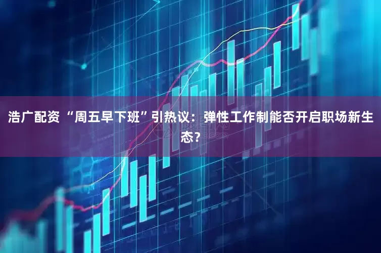 浩广配资 “周五早下班”引热议：弹性工作制能否开启职场新生态？