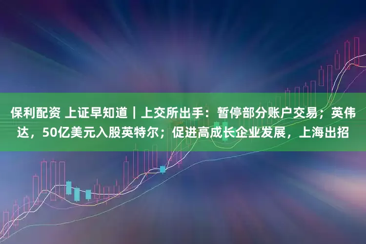 保利配资 上证早知道｜上交所出手：暂停部分账户交易；英伟达，50亿美元入股英特尔；促进高成长企业发展，上海出招