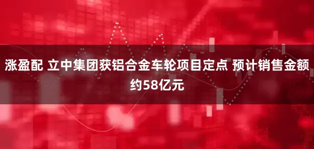 涨盈配 立中集团获铝合金车轮项目定点 预计销售金额约58亿元