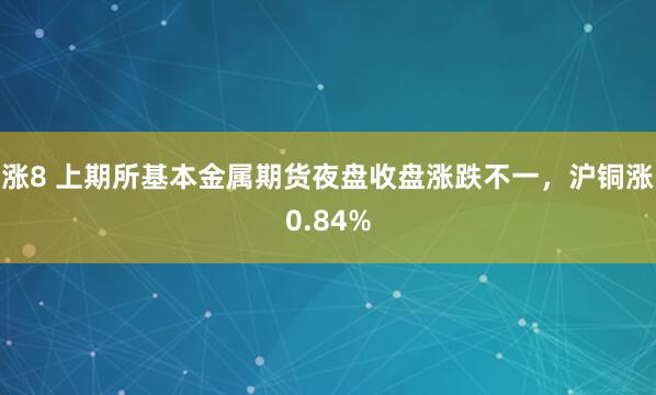 涨8 上期所基本金属期货夜盘收盘涨跌不一，沪铜涨0.84%