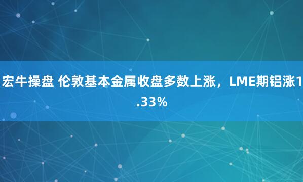 宏牛操盘 伦敦基本金属收盘多数上涨，LME期铝涨1.33%