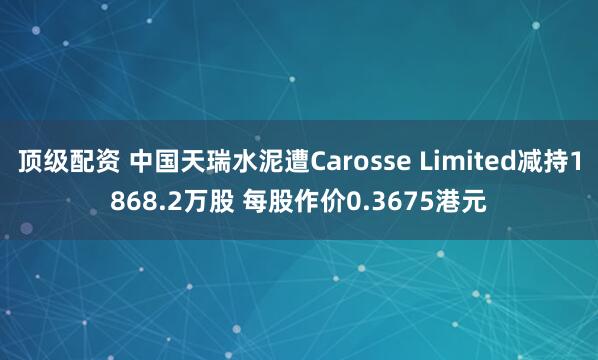 顶级配资 中国天瑞水泥遭Carosse Limited减持1868.2万股 每股作价0.3675港元