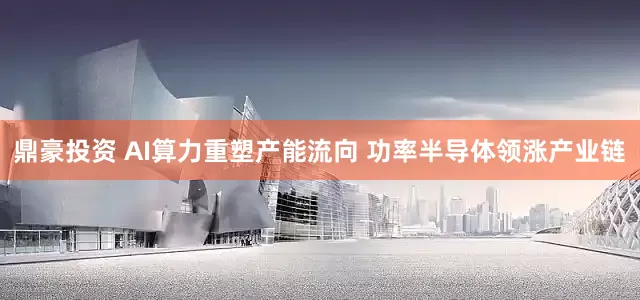 鼎豪投资 AI算力重塑产能流向 功率半导体领涨产业链