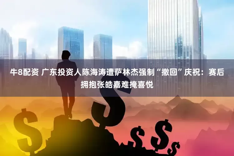 牛8配资 广东投资人陈海涛遭萨林杰强制“撤回”庆祝：赛后拥抱张皓嘉难掩喜悦